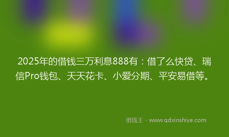 2025年的借钱三万利息888有：借了么快贷、瑞信Pro钱包、天天花卡、小爱分期、平安易借等。