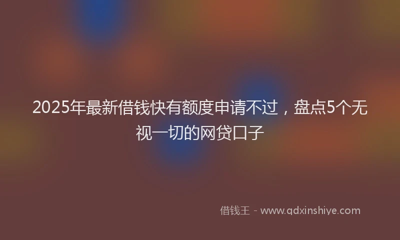 2025年最新借钱快有额度申请不过，盘点5个无视一切的网贷口子