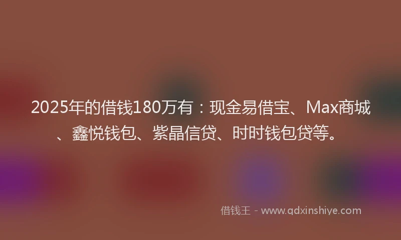 2025年的借钱180万有：现金易借宝、Max商城、鑫悦钱包、紫晶信贷、时时钱包贷等。