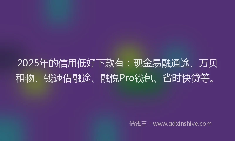 2025年的信用低好下款有：现金易融通途、万贝租物、钱速借融途、融悦Pro钱包、省时快贷等。