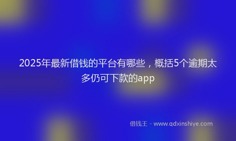 2025年最新借钱的平台有哪些，概括5个逾期太多仍可下款的app