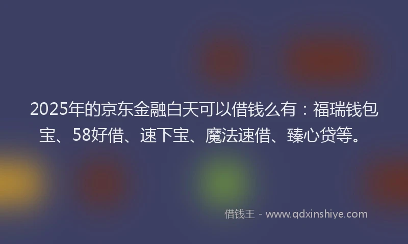 2025年的京东金融白天可以借钱么有：福瑞钱包宝、58好借、速下宝、魔法速借、臻心贷等。