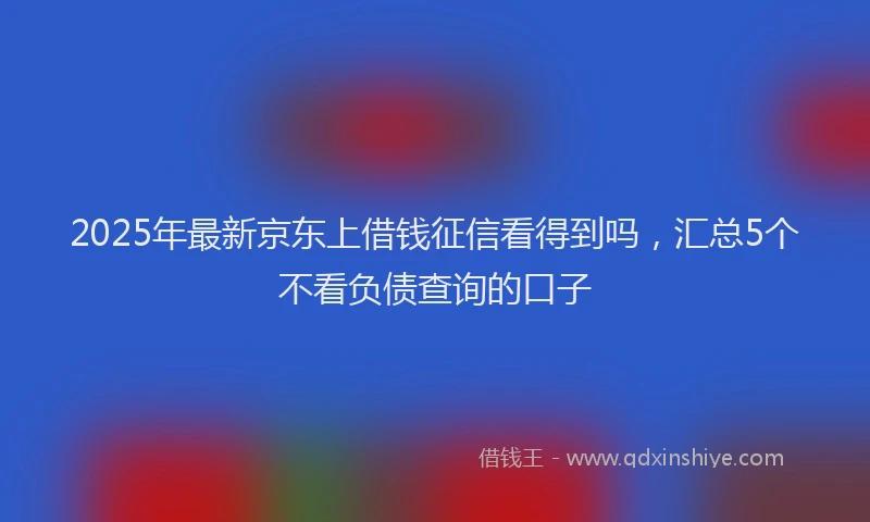 2025年最新京东上借钱征信看得到吗，汇总5个不看负债查询的口子