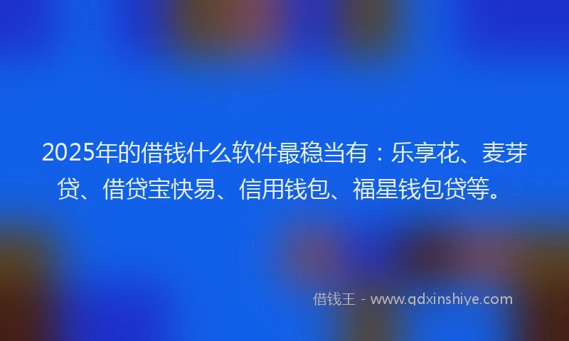 2025年的借钱什么软件最稳当有：乐享花、麦芽贷、借贷宝快易、信用钱包、福星钱包贷等。