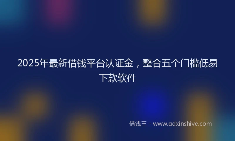 2025年最新借钱平台认证金，整合五个门槛低易下款软件