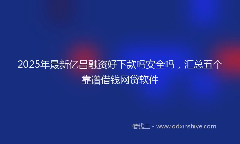 2025年最新亿昌融资好下款吗安全吗，汇总五个靠谱借钱网贷软件