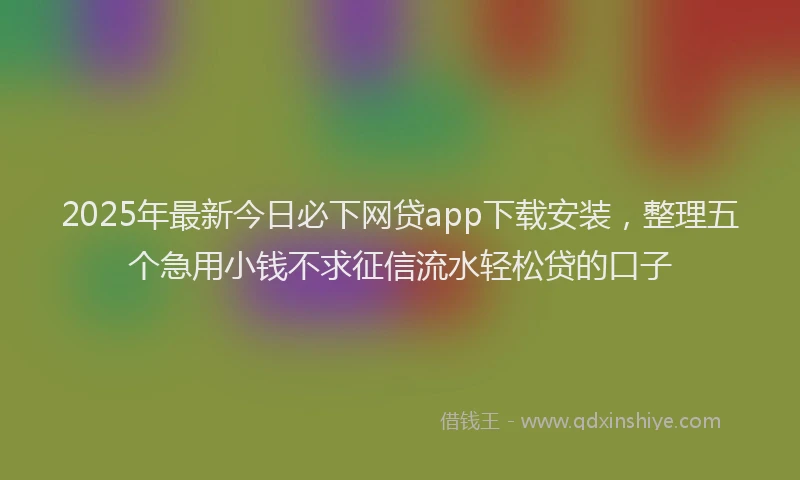 2025年最新今日必下网贷app下载安装，整理五个急用小钱不求征信流水轻松贷的口子