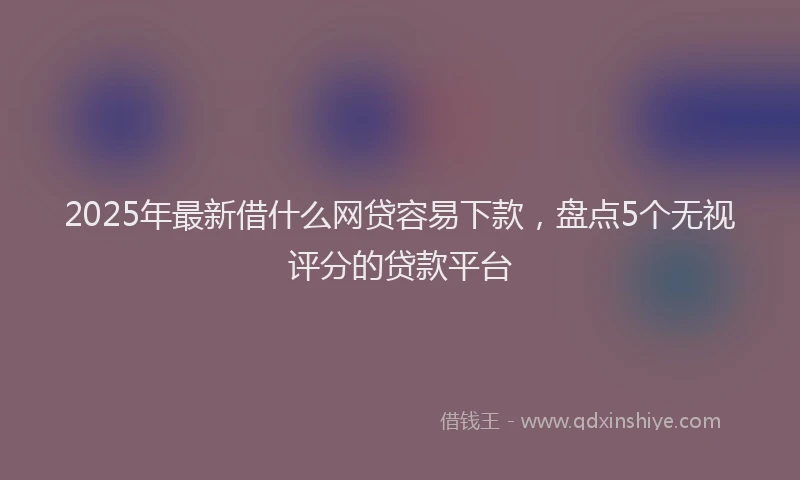 2025年最新借什么网贷容易下款，盘点5个无视评分的贷款平台