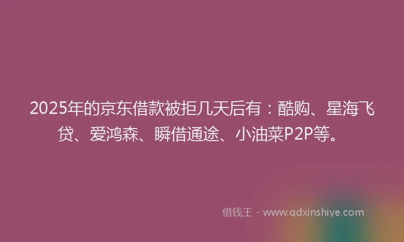 2025年的京东借款被拒几天后有：酷购、星海飞贷、爱鸿森、瞬借通途、小油菜P2P等。