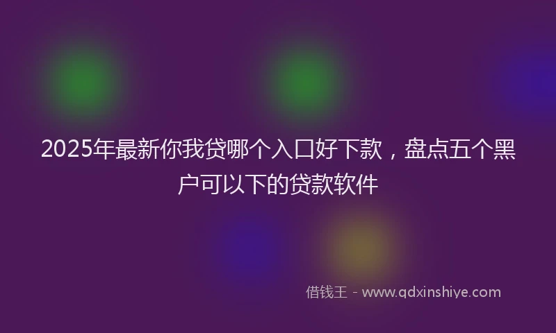 2025年最新你我贷哪个入口好下款，盘点五个黑户可以下的贷款软件