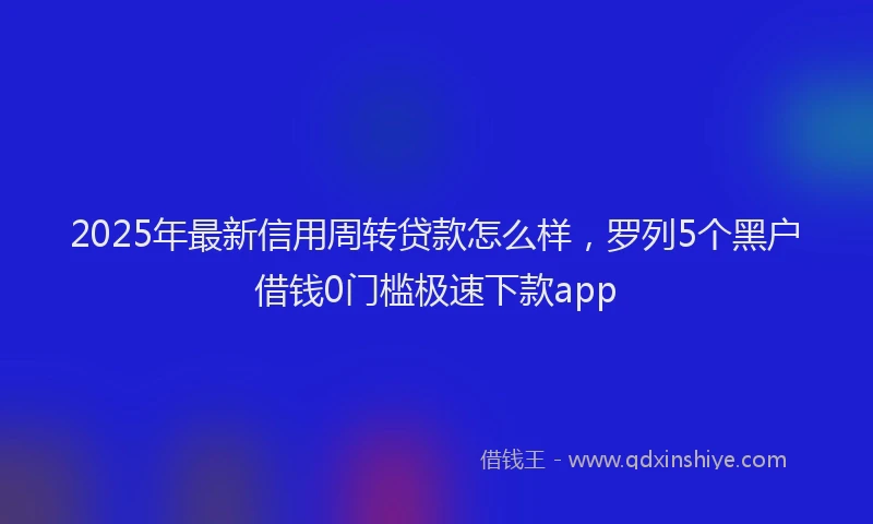 2025年最新信用周转贷款怎么样，罗列5个黑户借钱0门槛极速下款app