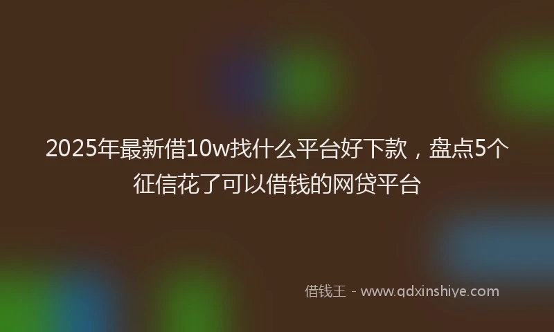 2025年最新借10w找什么平台好下款，盘点5个征信花了可以借钱的网贷平台