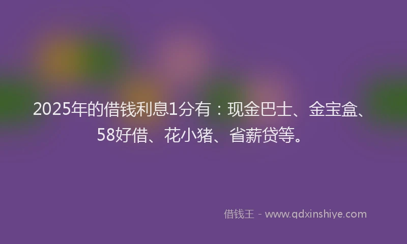 2025年的借钱利息1分有：现金巴士、金宝盒、58好借、花小猪、省薪贷等。