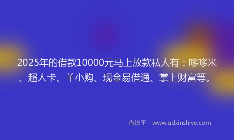 2025年的借款10000元马上放款私人有：哆哆米、超人卡、羊小购、现金易借通、掌上财富等。