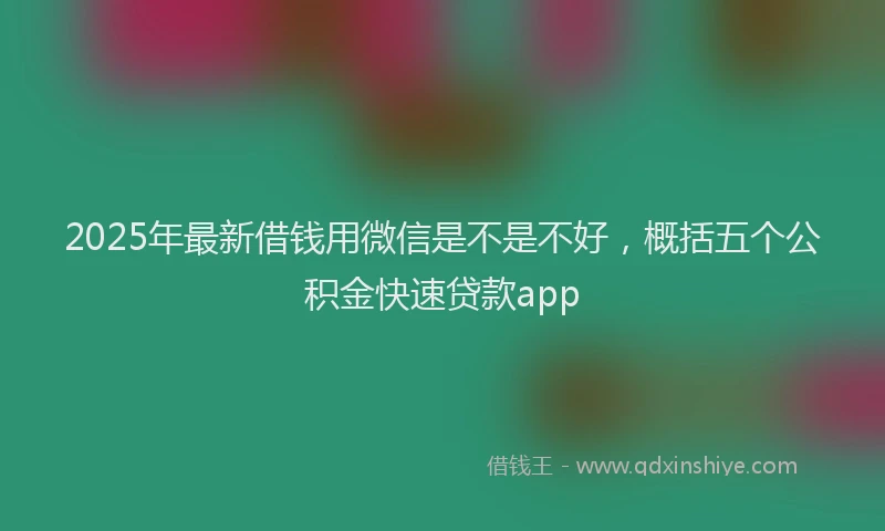 2025年最新借钱用微信是不是不好，概括五个公积金快速贷款app