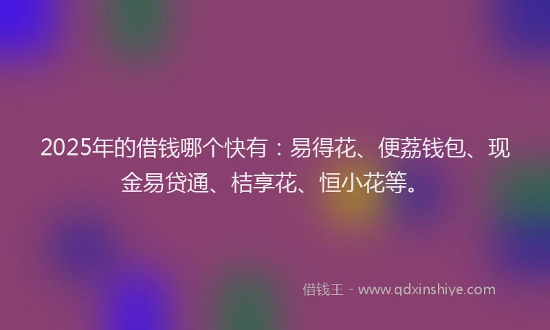 2025年的借钱哪个快有：易得花、便荔钱包、现金易贷通、桔享花、恒小花等。