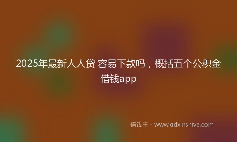 2025年最新人人贷 容易下款吗，概括五个公积金借钱app