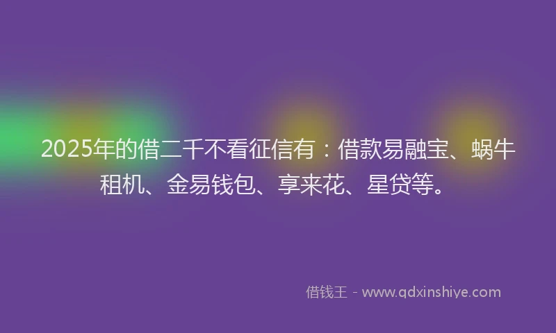 2025年的借二千不看征信有：借款易融宝、蜗牛租机、金易钱包、享来花、星贷等。