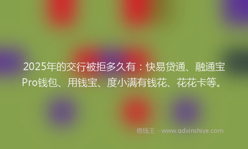 2025年的交行被拒多久有：快易贷通、融通宝Pro钱包、用钱宝、度小满有钱花、花花卡等。