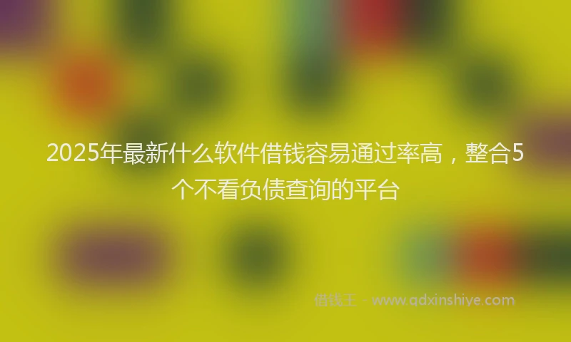 2025年最新什么软件借钱容易通过率高，整合5个不看负债查询的平台