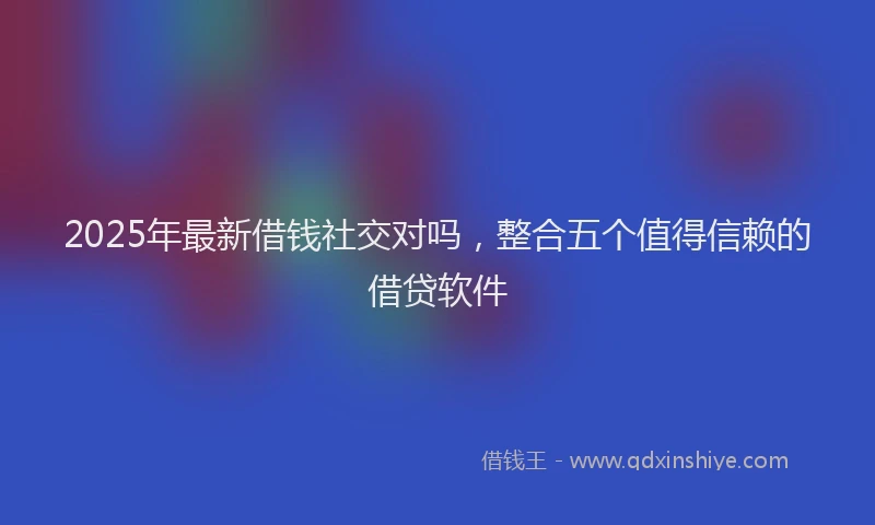 2025年最新借钱社交对吗，整合五个值得信赖的借贷软件
