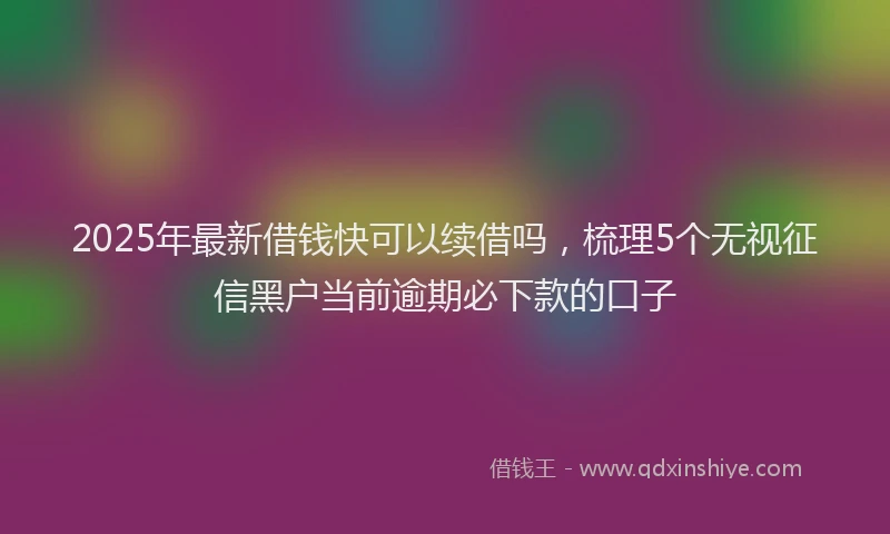 2025年最新借钱快可以续借吗，梳理5个无视征信黑户当前逾期必下款的口子