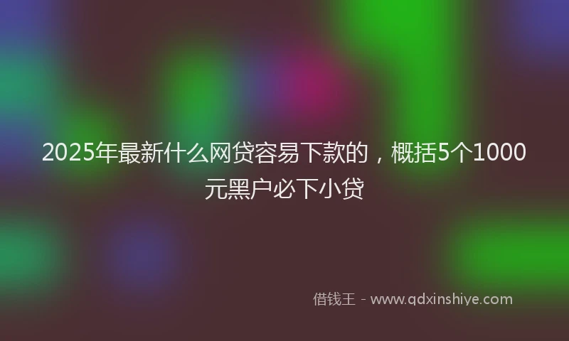 2025年最新什么网贷容易下款的，概括5个1000元黑户必下小贷
