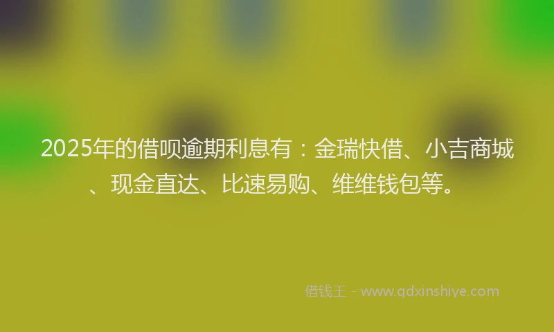 2025年的借呗逾期利息有：金瑞快借、小吉商城、现金直达、比速易购、维维钱包等。