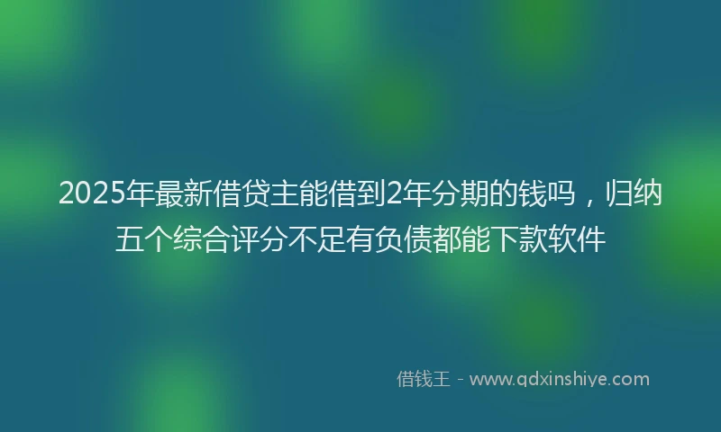 2025年最新借贷主能借到2年分期的钱吗，归纳五个综合评分不足有负债都能下款软件