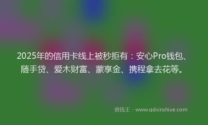 2025年的信用卡线上被秒拒有：安心Pro钱包、随手贷、爱木财富、蒙享金、携程拿去花等。