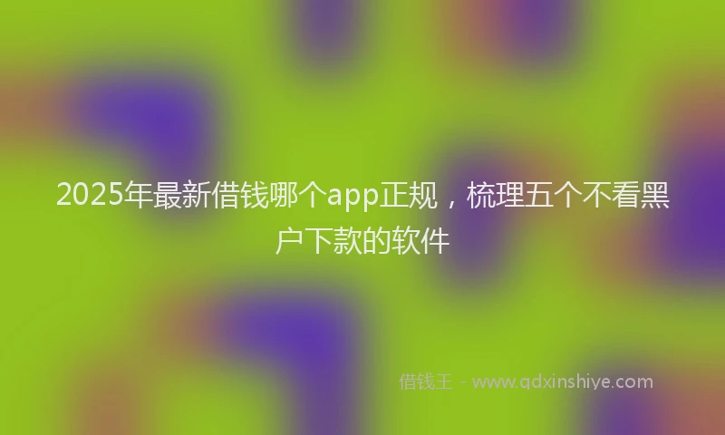 2025年最新借钱哪个app正规，梳理五个不看黑户下款的软件