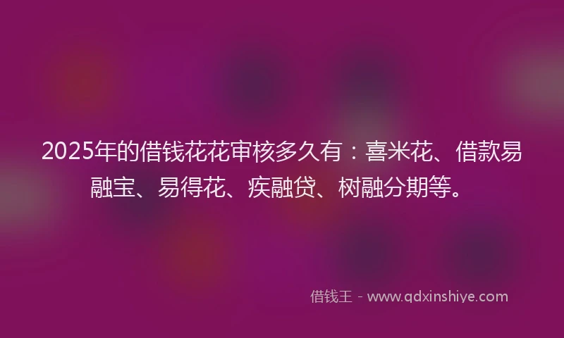 2025年的借钱花花审核多久有：喜米花、借款易融宝、易得花、疾融贷、树融分期等。