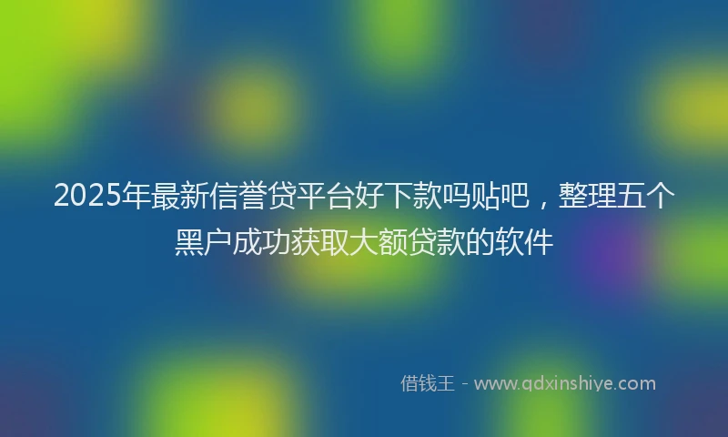 2025年最新信誉贷平台好下款吗贴吧，整理五个黑户成功获取大额贷款的软件