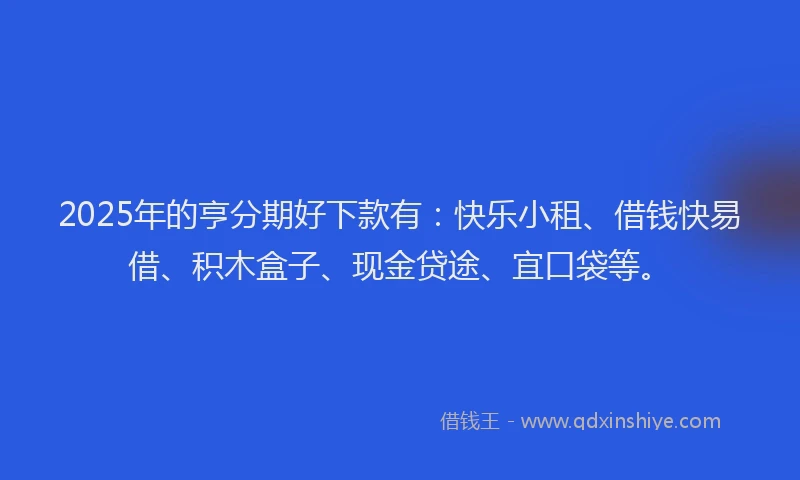 2025年的亨分期好下款有：快乐小租、借钱快易借、积木盒子、现金贷途、宜口袋等。