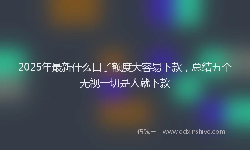 2025年最新什么口子额度大容易下款，总结五个无视一切是人就下款