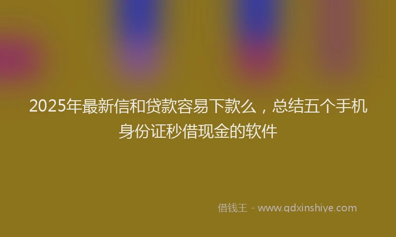 2025年最新信和贷款容易下款么，总结五个手机身份证秒借现金的软件