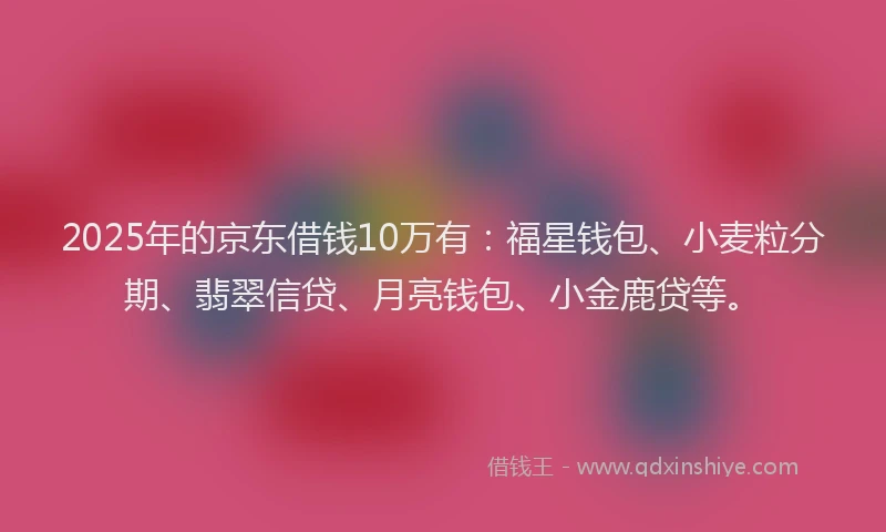 2025年的京东借钱10万有：福星钱包、小麦粒分期、翡翠信贷、月亮钱包、小金鹿贷等。