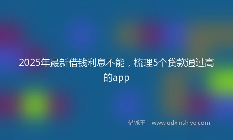2025年最新借钱利息不能，梳理5个贷款通过高的app