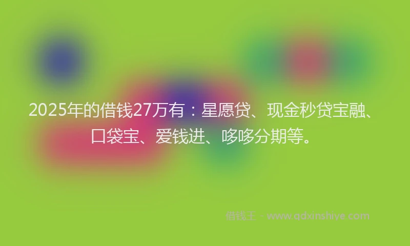 2025年的借钱27万有：星愿贷、现金秒贷宝融、口袋宝、爱钱进、哆哆分期等。