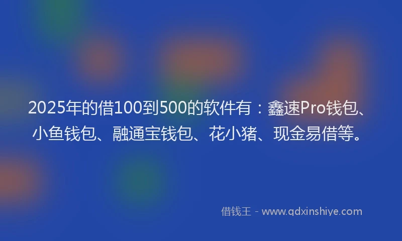 2025年的借100到500的软件有：鑫速Pro钱包、小鱼钱包、融通宝钱包、花小猪、现金易借等。