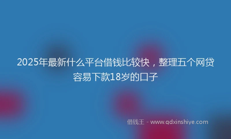 2025年最新什么平台借钱比较快，整理五个网贷容易下款18岁的口子
