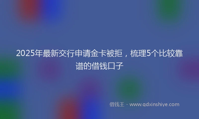 2025年最新交行申请金卡被拒，梳理5个比较靠谱的借钱口子