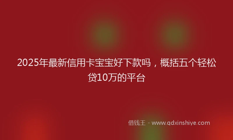 2025年最新信用卡宝宝好下款吗，概括五个轻松贷10万的平台