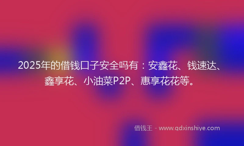 2025年的借钱口子安全吗有：安鑫花、钱速达、鑫享花、小油菜P2P、惠享花花等。