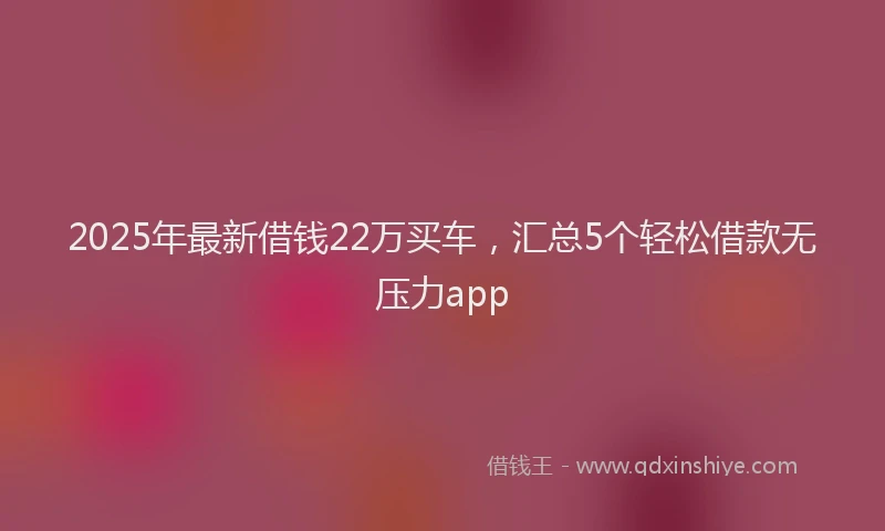 2025年最新借钱22万买车，汇总5个轻松借款无压力app
