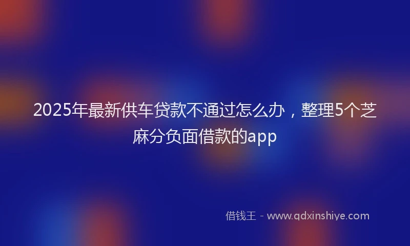2025年最新供车贷款不通过怎么办，整理5个芝麻分负面借款的app