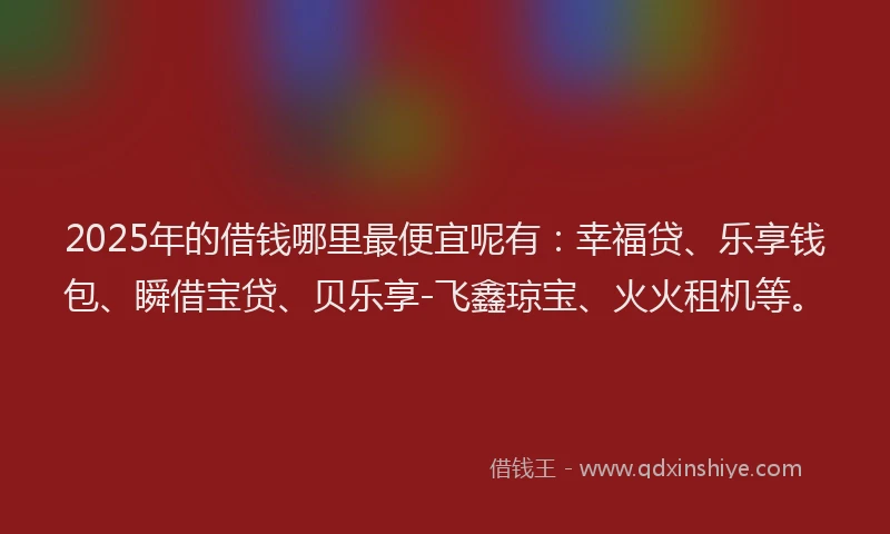 2025年的借钱哪里最便宜呢有：幸福贷、乐享钱包、瞬借宝贷、贝乐享-飞鑫琼宝、火火租机等。