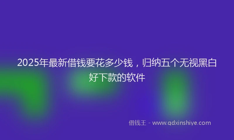 2025年最新借钱要花多少钱，归纳五个无视黑白好下款的软件