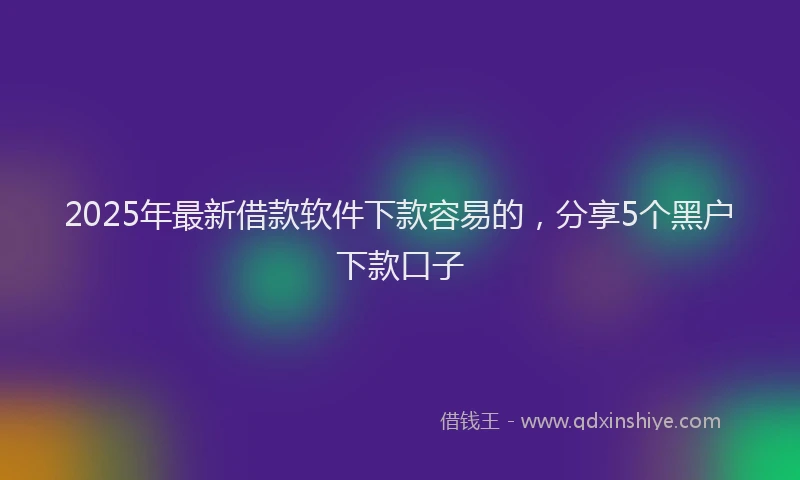 2025年最新借款软件下款容易的，分享5个黑户下款口子