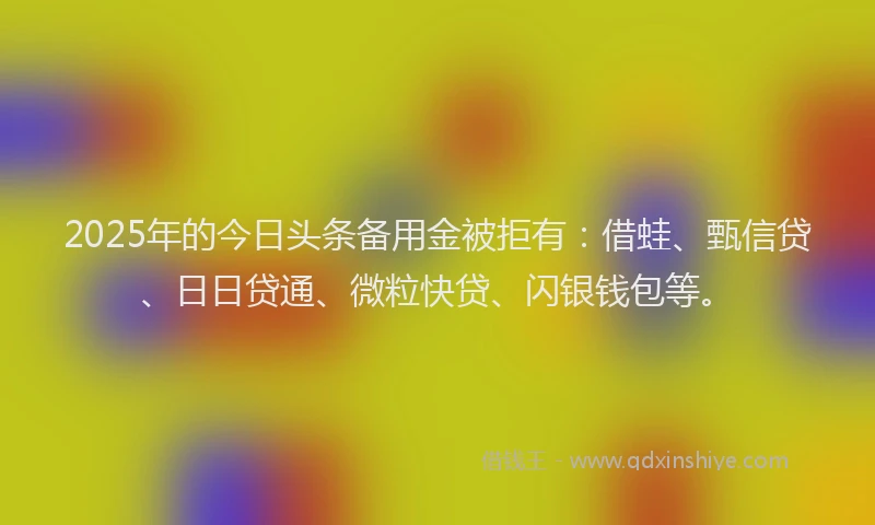 2025年的今日头条备用金被拒有：借蛙、甄信贷、日日贷通、微粒快贷、闪银钱包等。